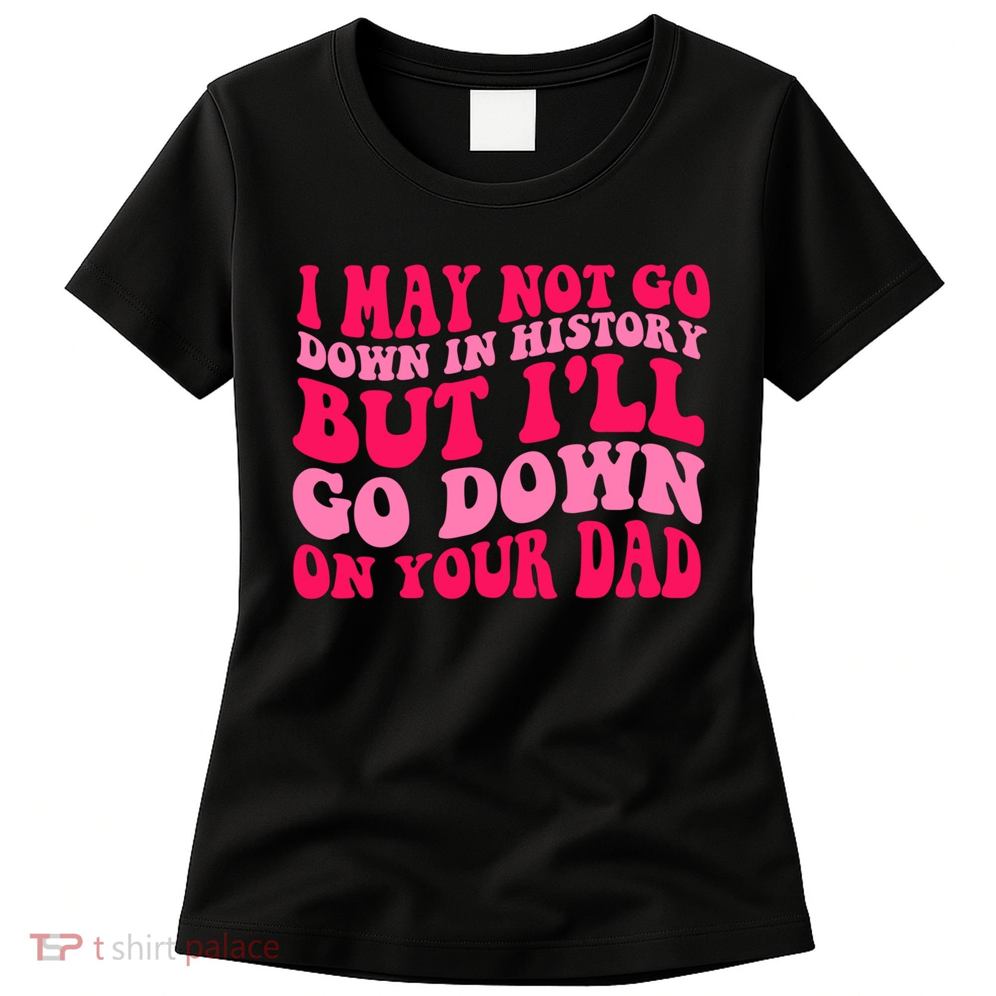 I may not go down in history but i'll go down on your dad Women's T-Shirt