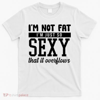 I'm Not Fat I'm Just So Sexy That It Overflows Funny T-Shirt