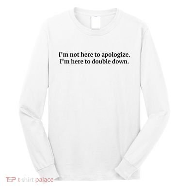 I’M Not Here To Apologize I’M Here To Double Down Long Sleeve Shirt