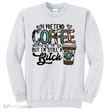 I Pretend Coffee Help But I'm Still A Btch Sweatshirt