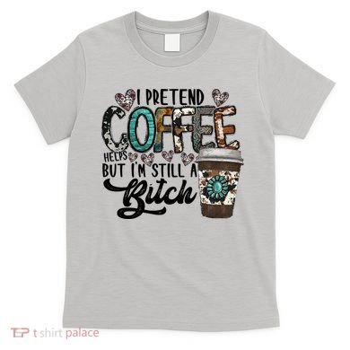I Pretend Coffee Help But I'm Still A Btch T-Shirt