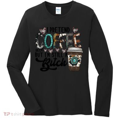I Pretend Coffee Help But I'm Still A Btch Women's Long Sleeve Shirt