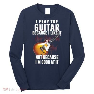 I Play The Guitar Because I Like It Not Because Im Good At Long Sleeve Shirt