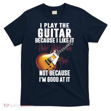 I Play The Guitar Because I Like It Not Because Im Good At T-Shirt