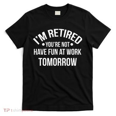 Im Retired Youre Not Have Fun At Work Tomorrow T-Shirt