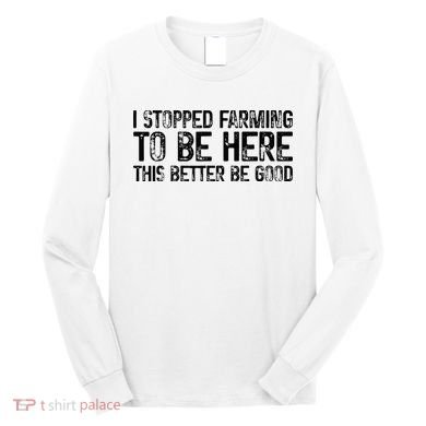 I Stopped Farming To Be Here This Better Be Good Long Sleeve Shirt