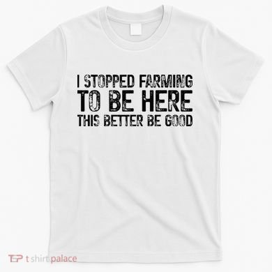 I Stopped Farming To Be Here This Better Be Good T-Shirt