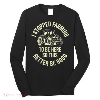 I Stopped Farming To Be Here So This Better Be Good Long Sleeve Shirt