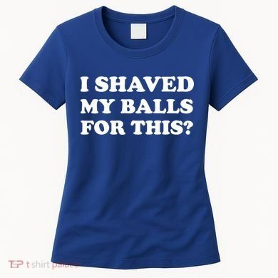 I Shaved My Balls For This Women's T-Shirt