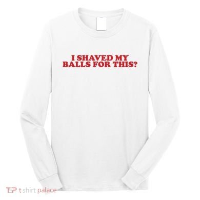 I Shaved My Balls For This Long Sleeve Shirt