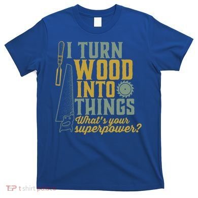 I Turn Wood Into Things Funny Woodworker Carpenter Gift T-Shirt