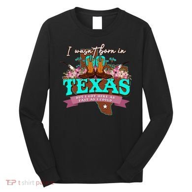 I WasnT Born In Texas But I Got Here As Fast As I Could Long Sleeve Shirt