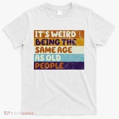 It's Weird Being The Same Age As Old People Funny T-Shirt