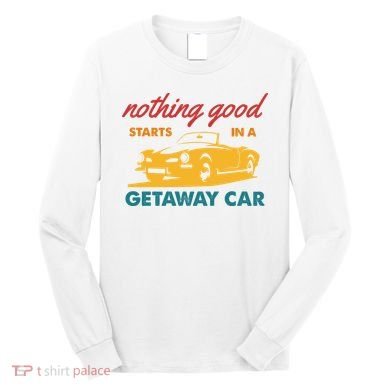 Nothing Good Starts In A Getaway Car Long Sleeve Shirt