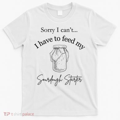 Sorry I CanT...I Have To Feed My Sourdough Starter T-Shirt