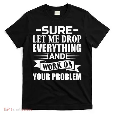 Sarcasm Sure Let Me Drop Everything And Work On Your Problem T-Shirt