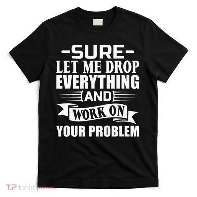 Sarcasm Sure Let Me Drop Everything And Work On Your Problem T-Shirt