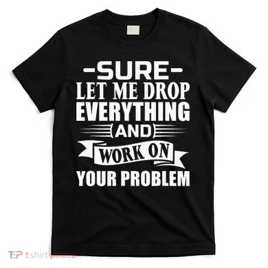 Sarcasm Sure Let Me Drop Everything And Work On Your Problem T-Shirt