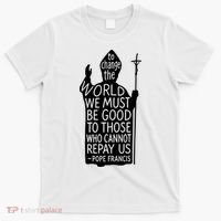To Change The World We Must Be Good To Those Who Cannot Repay Us  Rest In Peace Pope Francis T-Shirt thumb 0