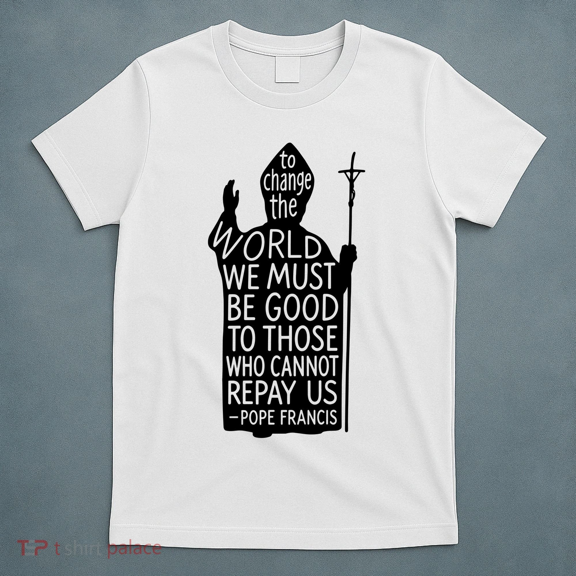 To Change The World We Must Be Good To Those Who Cannot Repay Us  Rest In Peace Pope Francis T-Shirt