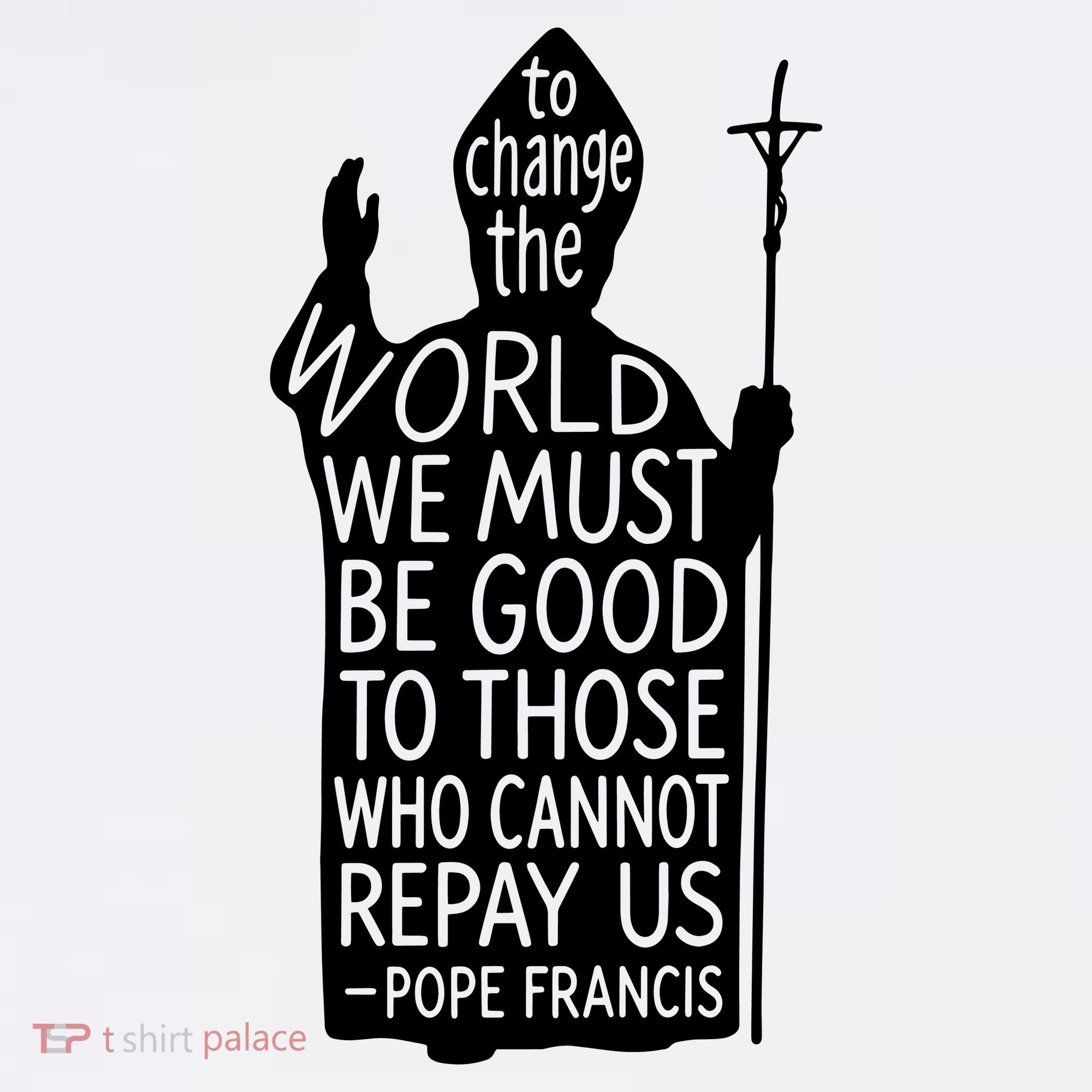 To Change The World We Must Be Good To Those Who Cannot Repay Us  Rest In Peace Pope Francis T-Shirt