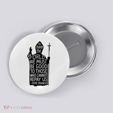 To Change The World We Must Be Good To Those Who Cannot Repay Us  Rest In Peace Pope Francis Button