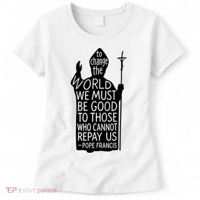 To Change The World We Must Be Good To Those Who Cannot Repay Us  Rest In Peace Pope Francis Women's T-Shirt