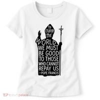To Change The World We Must Be Good To Those Who Cannot Repay Us  Rest In Peace Pope Francis Women's T-Shirt thumb 0
