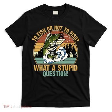 To Fish Or Not To Fish What A Stupid Question! T-Shirt