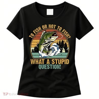 To Fish Or Not To Fish What A Stupid Question! Women's T-Shirt