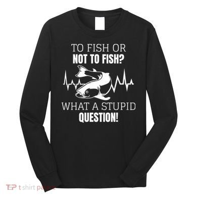 To Fish Or Not To Fish What A Stupid Question Long Sleeve Shirt