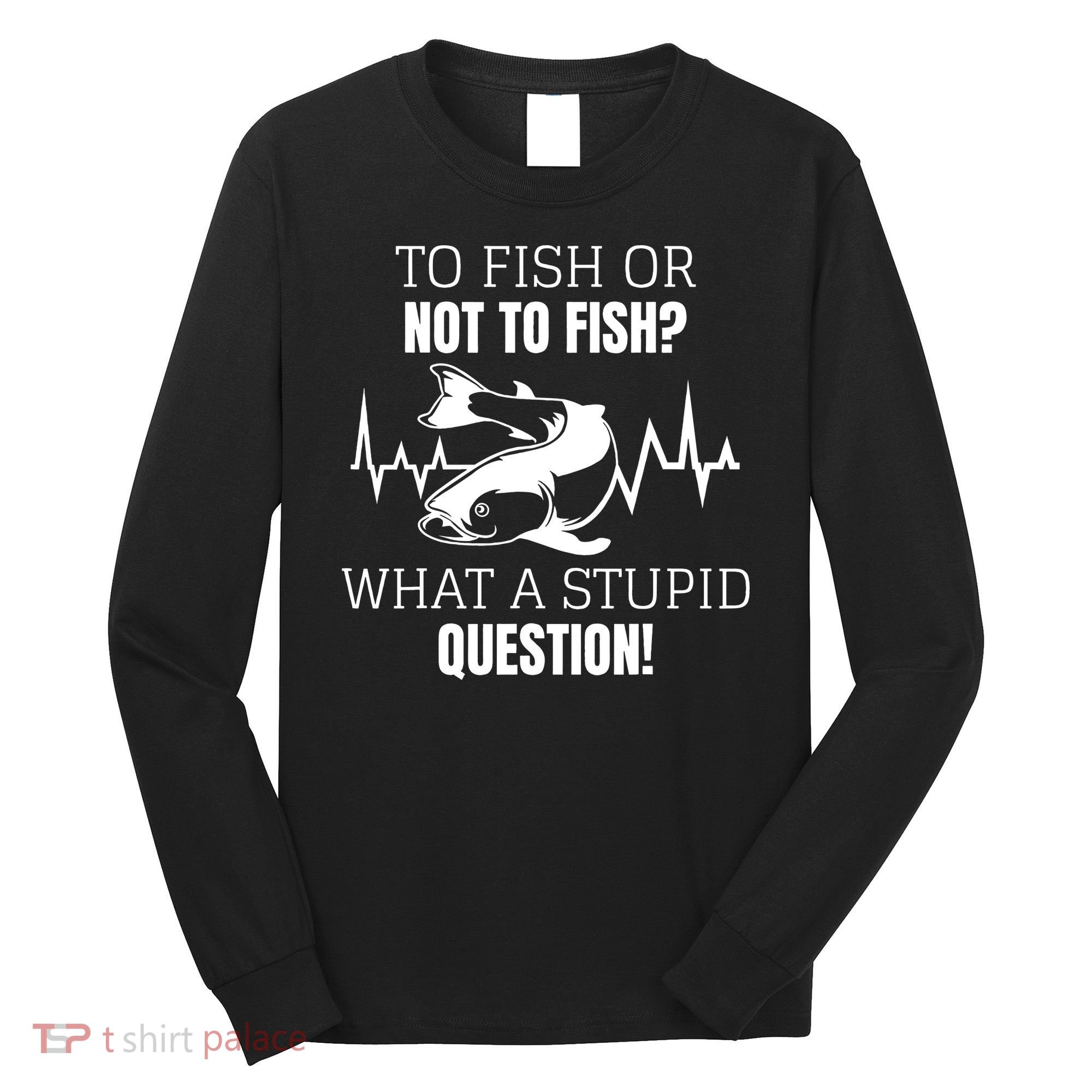 To Fish Or Not To Fish What A Stupid Question Long Sleeve Shirt