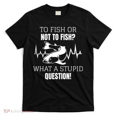 To Fish Or Not To Fish What A Stupid Question T-Shirt