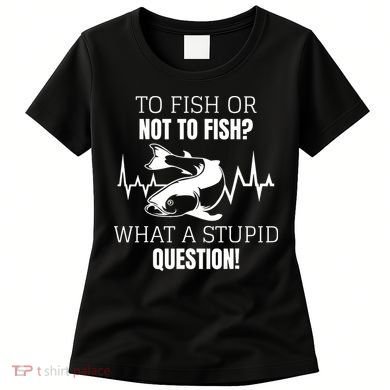 To Fish Or Not To Fish What A Stupid Question Women's T-Shirt