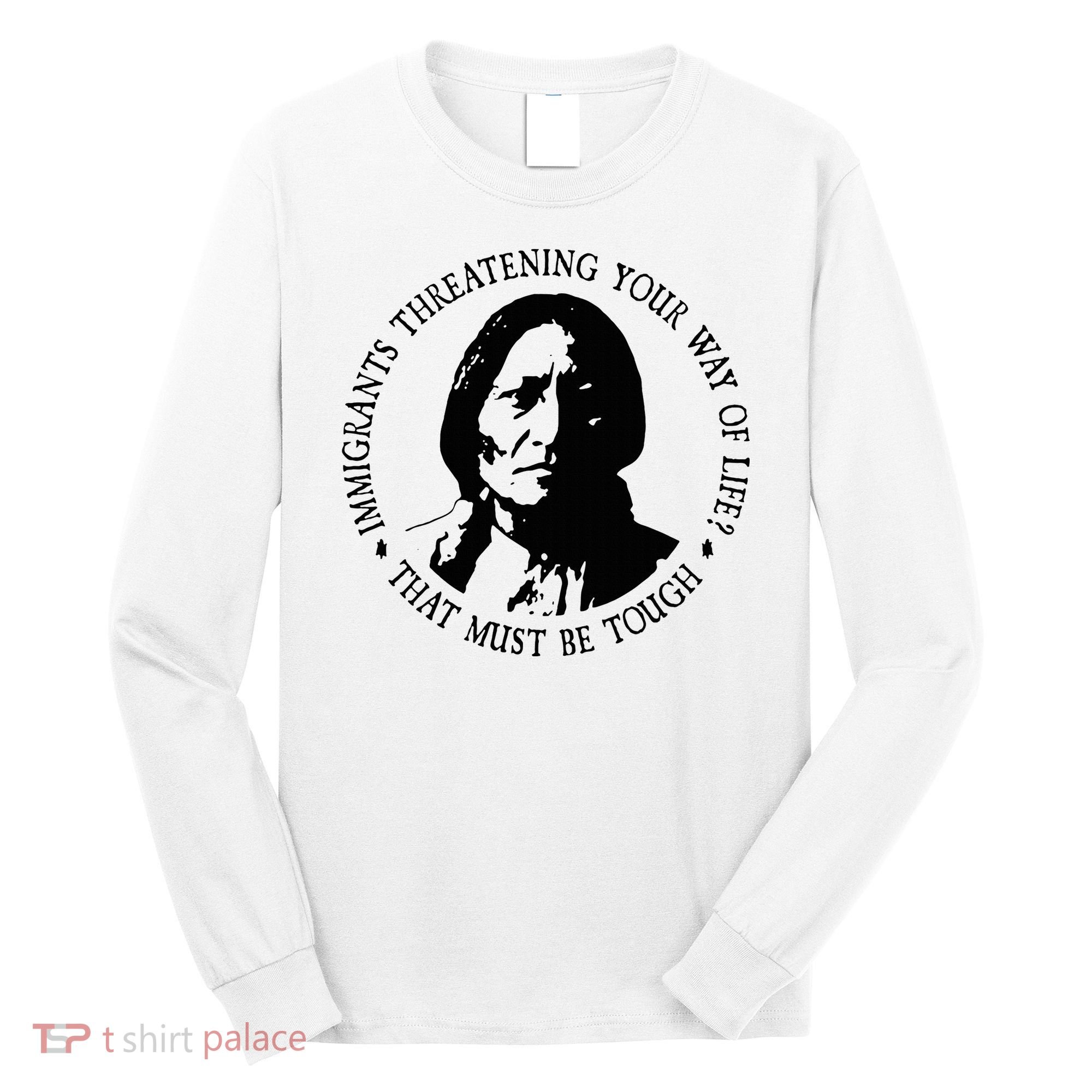 That Must Be Tough Immigrants Threatening Your Way Of Life Long Sleeve Shirt