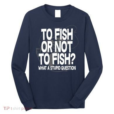 To Fish or Not To Fish? What A Stupid Question Long Sleeve Shirt
