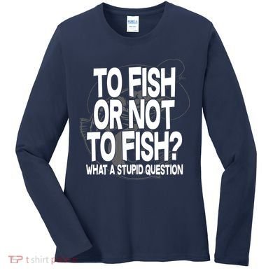 To Fish or Not To Fish? What A Stupid Question Women's Long Sleeve Shirt