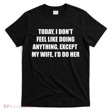 Today I Don't Feel Like Doing Anything Except My Wife I'd Do Her T-Shirt