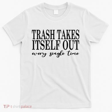 Trash Takes Itself Out Every Single Time Sarcastic T-Shirt