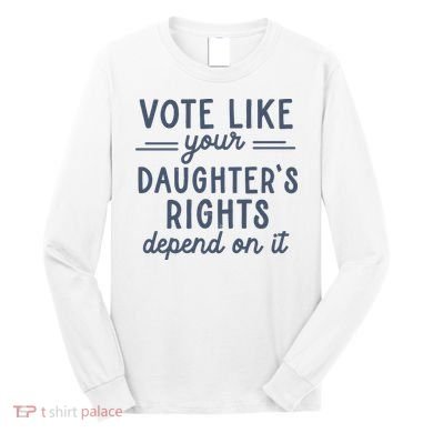 Vote Like Your DaughterS Rights Depend On It Feminist Long Sleeve Shirt