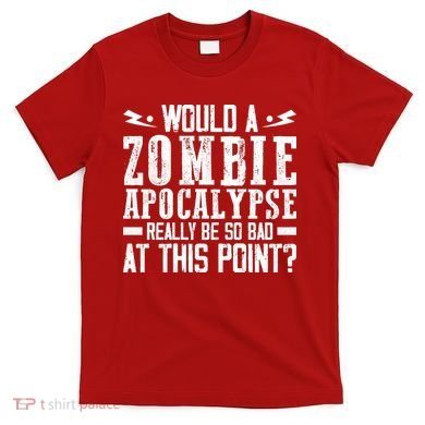 Would A Zombie Apocalypse Be So Bad At This Point T-Shirt