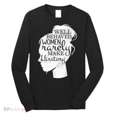 Well Behaved Women Rarely Make History Feminist Long Sleeve Shirt