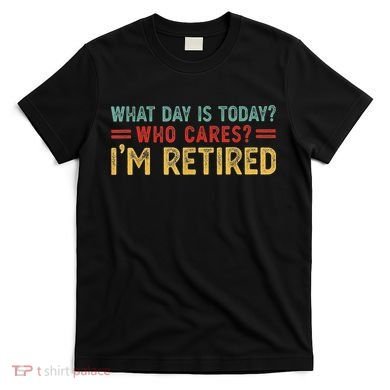 What Day Is Today Who Cares I'm Retired T-Shirt