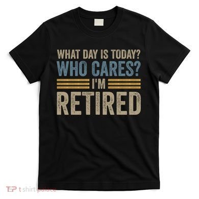 What Day Is Today Who Cares Im Retired T-Shirt