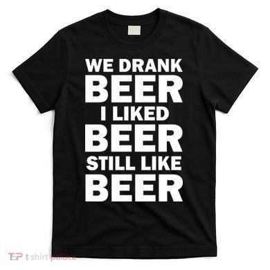 We Drank Beer I Liked Beer Still Like Beer T-Shirt