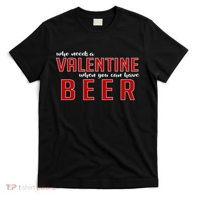 Who Needs A Valentine When You Can Have Beer T-Shirt