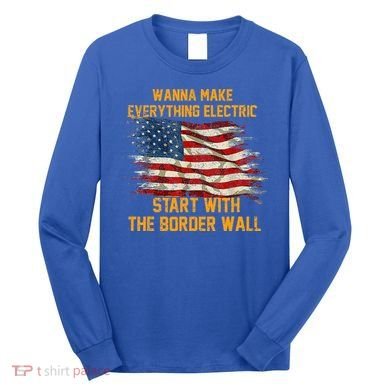Wanna Make Everything Electric Start With The Border Wall  Long Sleeve Shirt