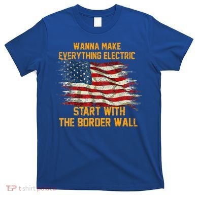 Wanna Make Everything Electric Start With The Border Wall  T-Shirt