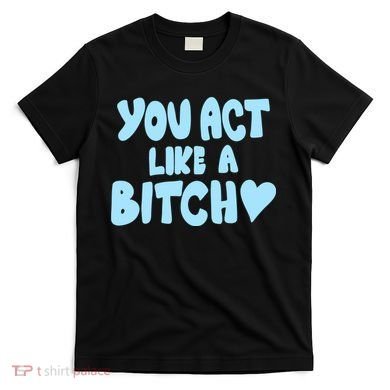 You Act Like A Bitch T-Shirt