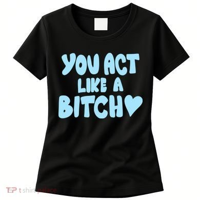 You Act Like A Bitch Women's T-Shirt
